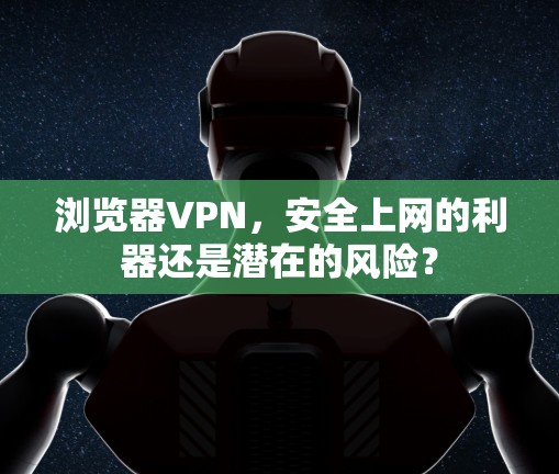 浏览器VPN，安全上网的利器还是潜在的风险？