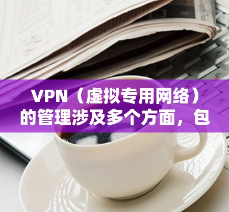 VPN（虚拟专用网络）的管理涉及多个方面，包括部署、配置、监控、安全和用户权限控制等。以下是VPN管理的关键内容和常见操作指南